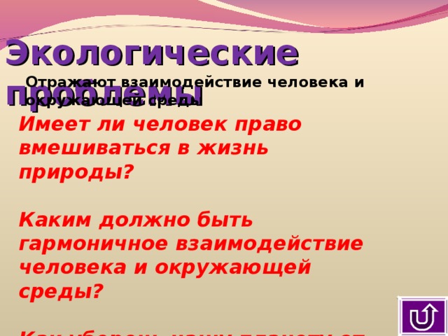 Экологические проблемы Отражают взаимодействие человека и окружающей среды Имеет ли человек право вмешиваться в жизнь природы?  Каким должно быть гармоничное взаимодействие человека и окружающей среды?  Как уберечь нашу планету от экологической катастрофы? 