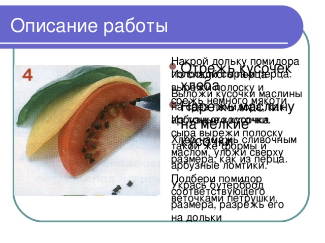 Описание работы Накрой дольку помидора полоской сыра и перца. Выложи кусочки маслины на срез помидора, как арбузные косточки. Хлеб намажь сливочным маслом, уложи сверху арбузные ломтики. Укрась бутерброд веточками петрушки. Отрежь кусочек хлеба Нарежь маслину на мелкие кусочки Из сладкого перца вырежи полоску и срежь немного мякоти Из тонкого кусочка сыра вырежи полоску такой же формы и размера, как из перца. Подбери помидор соответствующего размера, разрежь его на дольки