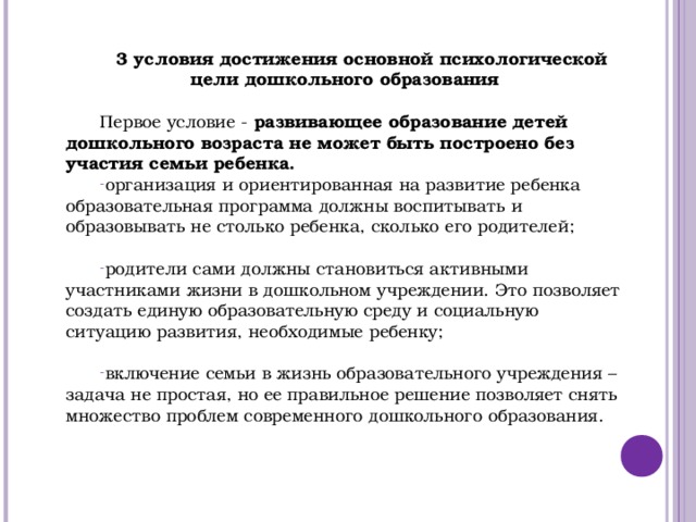 3 условия достижения основной психологической цели дошкольного образования  Первое условие - развивающее образование детей дошкольного возраста не может быть построено без участия семьи ребенка. организация и ориентированная на развитие ребенка образовательная программа должны воспитывать и образовывать не столько ребенка, сколько его родителей;  родители сами должны становиться активными участниками жизни в дошкольном учреждении. Это позволяет создать единую образовательную среду и социальную ситуацию развития, необходимые ребенку;  включение семьи в жизнь образовательного учреждения – задача не простая, но ее правильное решение позволяет снять множество проблем современного дошкольного образования.            