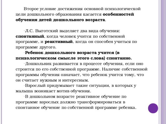 Второе условие достижения основной психологической цели дошкольного образования касается особенностей обучения детей дошкольного возраста . Л.С. Выготский выделяет два вида обучения: спонтанный , когда человек учится по собственной программе, и реактивный , когда он способен учиться по программе другого. Ребенок дошкольного возраста учится (в психологическом смысле этого слова) спонтанно. Дошкольник развивается в процессе обучения, если оно строится по его собственной программе. Наличие собственной программы обучения означает, что ребенок учится тому, что он считает нужным и интересным. Взрослый придумывает такие ситуации, в которых у малыша возникает мотив обучения. В дошкольном возрасте реактивное обучение по программе взрослых должно трансформироваться в спонтанное обучение по собственной программе ребенка.           