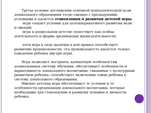 Третье условие достижения основной психологической цели дошкольного образования тесно связано с предыдущими условиями и касается становления и развития детской игры. игра создает условия для целенаправленного развития воли и эмоций; игра в дошкольном детстве существует как особая деятельность и форма организации жизнедеятельности;  хотя игра в силу наличия в ней правил способствует развитию произвольности, эта произвольность касается только поведения ребенка внутри игры. Игра позволяет построить адекватную особенностям дошкольников систему обучения, обеспечивает особенности и вариативность дошкольного воспитания, связанные с культурным развитием ребенка, способствует включению семьи ребенка в систему дошкольного образования. Именно детская игра обеспечивает те условия и те особенности организации дошкольного воспитания, которые необходимы для становления и развития психики и личности ребенка.          