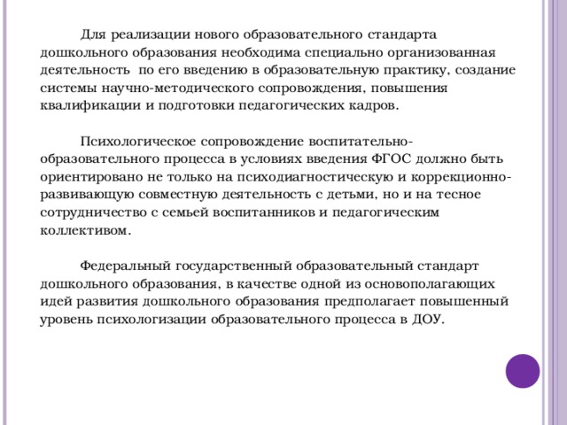              Для реализации нового образовательного стандарта дошкольного образования необходима специально организованная деятельность по его введению в образовательную практику, создание системы научно-методического сопровождения, повышения квалификации и подготовки педагогических кадров.   Психологическое сопровождение воспитательно-образовательного процесса в условиях введения ФГОС должно быть ориентировано не только на психодиагностическую и коррекционно-развивающую совместную деятельность с детьми, но и на тесное сотрудничество с семьей воспитанников и педагогическим коллективом.   Федеральный государственный образовательный стандарт дошкольного образования, в качестве одной из основополагающих идей развития дошкольного образования предполагает повышенный уровень психологизации образовательного процесса в ДОУ.      