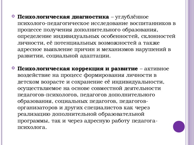 Психологическая диагностика – углублённое психолого-педагогическое исследование воспитанников в процессе получения дополнительного образования, определение индивидуальных особенностей, склонностей личности, её потенциальных возможностей а также адресное выявление причин и механизмов нарушений в развитии, социальной адаптации. Психологическая коррекция и развитие – активное воздействие на процесс формирования личности в детском возрасте и сохранение её индивидуальности, осуществляемое на основе совместной деятельности педагогов-психологов, педагогов дополнительного образования, социальных педагогов, педагогов-организаторов и других специалистов как через реализацию дополнительной образовательной программы, так и через адресную работу педагога-психолога. 