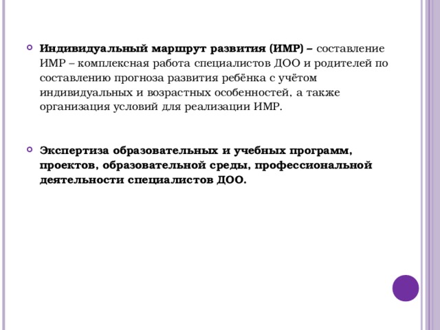            Индивидуальный маршрут развития (ИМР) – составление ИМР – комплексная работа специалистов ДОО и родителей по составлению прогноза развития ребёнка с учётом индивидуальных и возрастных особенностей, а также организация условий для реализации ИМР. Экспертиза образовательных и учебных программ, проектов, образовательной среды, профессиональной деятельности специалистов ДОО.  