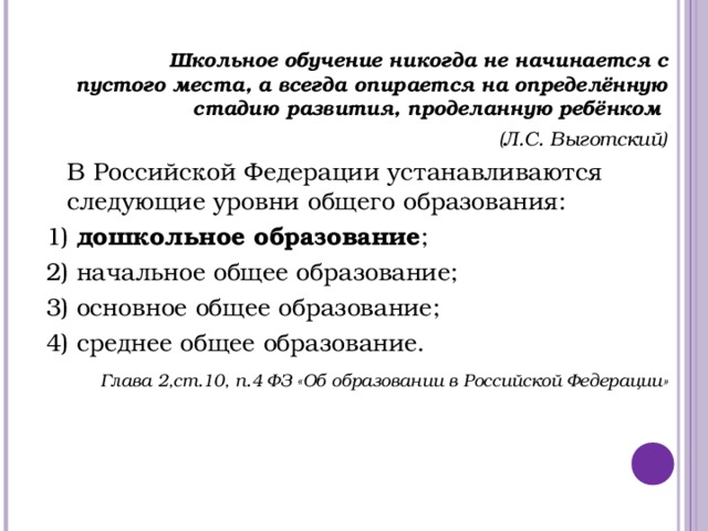   Школьное обучение никогда не начинается с пустого места, а всегда опирается на определённую стадию развития, проделанную ребёнком (Л.С. Выготский)  В Российской Федерации устанавливаются следующие уровни общего образования: 1) дошкольное образование ; 2) начальное общее образование; 3) основное общее образование; 4) среднее общее образование.  Глава 2,ст.10, п.4 ФЗ «Об образовании в Российской Федерации»  