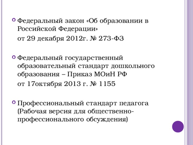 Федеральный закон «Об образовании в Российской Федерации»  от 29 декабря 2012г. № 273-ФЗ Федеральный государственный образовательный стандарт дошкольного образования – Приказ МОиН РФ  от 17октября 2013 г. № 1155 Профессиональный стандарт педагога (Рабочая версия для общественно-профессионального обсуждения)  