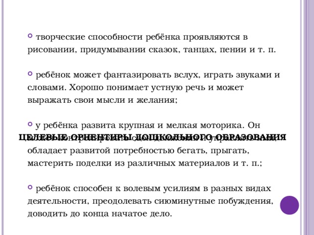           ЦЕЛЕВЫЕ ОРИЕНТИРЫ ДОШКОЛЬНОГО ОБРАЗОВАНИЯ  творческие способности ребёнка проявляются в рисовании, придумывании сказок, танцах, пении и т. п.  ребёнок может фантазировать вслух, играть звуками и словами. Хорошо понимает устную речь и может выражать свои мысли и желания;  у ребёнка развита крупная и мелкая моторика. Он может контролировать свои движения и управлять ими, обладает развитой потребностью бегать, прыгать, мастерить поделки из различных материалов и т. п.;  ребёнок способен к волевым усилиям в разных видах деятельности, преодолевать сиюминутные побуждения, доводить до конца начатое дело.  