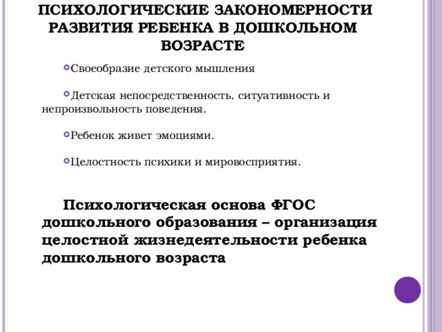       ПСИХОЛОГИЧЕСКИЕ ЗАКОНОМЕРНОСТИ РАЗВИТИЯ РЕБЕНКА В ДОШКОЛЬНОМ ВОЗРАСТЕ Своеобразие детского мышления Детская непосредственность, ситуативность и непроизвольность поведения. Ребенок живет эмоциями. Целостность психики и мировосприятия.  Психологическая основа ФГОС дошкольного образования – организация целостной жизнедеятельности ребенка дошкольного возраста 