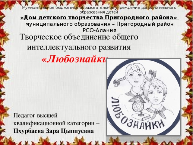 Муниципальное бюджетное образовательное учреждение дополнительного образования детей  «Дом детского творчества Пригородного района»  муниципального образования – Пригородный район РСО-Алания Творческое объединение общего интеллектуального развития «Любознайки» Педагог высшей квалификационной категории – Цхурбаева Зара Цыппуевна 
