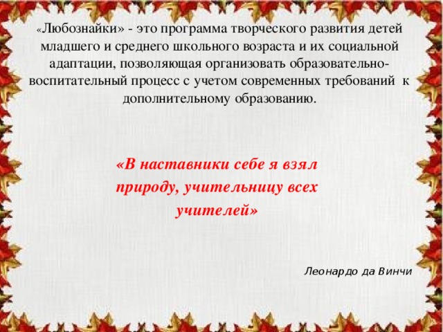 « Любознайки» - это программа творческого развития детей младшего и среднего школьного возраста и их социальной адаптации, позволяющая организовать образовательно-воспитательный процесс с учетом современных требований к дополнительному образованию. «В наставники себе я взял природу, учительницу всех учителей»    Леонардо да Винчи   