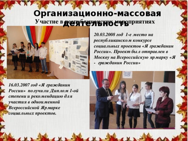 Организационно-массовая деятельность Участие в республиканских мероприятиях 20.03.2008 год 1-е место на республиканском конкурсе социальных проектов «Я гражданин России». Проект был отправлен в Москву на Всероссийскую ярмарку «Я - гражданин России»  16.03.2007 год «Я гражданин России» получили Диплом 1-ой степени и рекомендацию для участия в одноименной Всероссийской Ярмарке социальных проектов. 