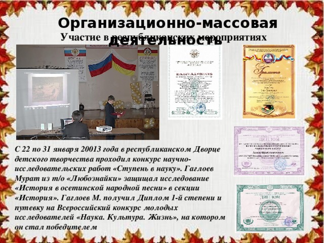 Организационно-массовая деятельность Участие в республиканских мероприятиях С 22 по 31 января 20013 года в республиканском Дворце детского творчества проходил конкурс научно-исследовательских работ «Ступень в науку». Гаглоев Мурат из т/о «Любознайки» защищал исследование «История в осетинской народной песни» в секции «История». Гаглоев М. получил Диплом 1-й степени и путевку на Всероссийский конкурс молодых исследователей «Наука. Культура. Жизнь», на котором он стал победителем 