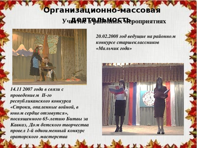 Организационно-массовая деятельность Участие в районных мероприятиях 20.02.2008 год ведущие на районном конкурсе старшеклассников «Мальчик года» 14.11 2007 года в связи с проведением II-го республиканского конкурса «Строки, опаленные войной, в юном сердце отзовутся», посвященного 65-летию Битвы за Кавказ, Дом детского творчества провел 1-й одноименный конкурс ораторского мастерства 