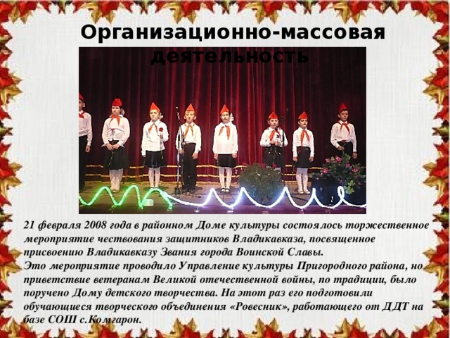Организационно-массовая деятельность 21 февраля 2008 года в районном Доме культуры состоялось торжественное мероприятие чествования защитников Владикавказа, посвященное присвоению Владикавказу Звания города Воинской Славы. Это мероприятие проводило Управление культуры Пригородного района, но приветствие ветеранам Великой отечественной войны, по традиции, было поручено Дому детского творчества. На этот раз его подготовили обучающиеся творческого объединения «Ровесник», работающего от ДДТ на базе СОШ с.Комгарон. 