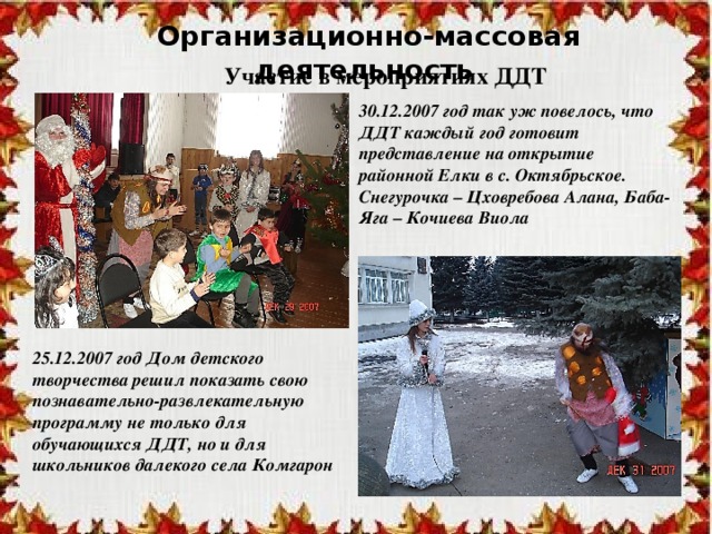 Организационно-массовая деятельность Участие в мероприятиях ДДТ 30.12.2007 год так уж повелось, что ДДТ каждый год готовит представление на открытие районной Елки в с. Октябрьское. Снегурочка – Цховребова Алана, Баба-Яга – Кочиева Виола 25.12.2007 год Дом детского творчества решил показать свою познавательно-развлекательную программу не только для обучающихся ДДТ, но и для школьников далекого села Комгарон 