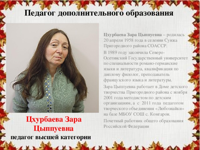 Педагог дополнительного образования Цхурбаева Зара Цыппуевна – родилась 20 апреля 1958 года в селении Сунжа Пригородного района СОАССР. В 1989 году закончила Северо-Осетинский Государственный университет по специальности романо-германские языки и литература, квалификация по диплому филолог, преподаватель французского языка и литературы. Зара Цыппуевна работает в Доме детского творчества Пригородного района с ноября 2001 года методистом по детским организациям, а с 2011 года педагогом творческого объединения «Любознайки» на базе МБОУ СОШ с. Комгарон. Почетный работник общего образования Российской Федерации Цхурбаева Зара Цыппуевна педагог высшей категории 