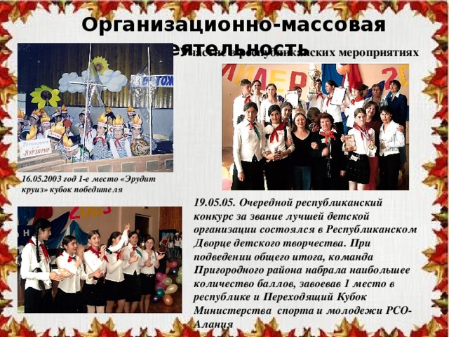 Организационно-массовая деятельность Участие в республиканских мероприятиях 16.05.2003 год 1-е место «Эрудит круиз» кубок победителя 19.05.05. Очередной республиканский конкурс за звание лучшей детской организации состоялся в Республиканском Дворце детского творчества. При подведении общего итога, команда Пригородного района набрала наибольшее количество баллов, завоевав 1 место в республике и Переходящий Кубок Министерства спорта и молодежи РСО-Алания 