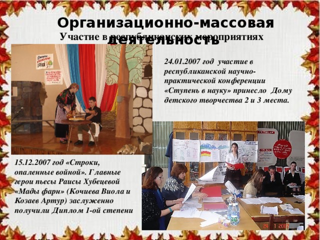 Организационно-массовая деятельность Участие в республиканских мероприятиях 24.01.2007 год участие в республиканской научно-практической конференции «Ступень в науку» принесло Дому детского творчества 2 и 3 места. 15.12.2007 год «Строки, опаленные войной». Главные герои пьесы Раисы Хубецевой «Мады фарн» (Кочиева Виола и Козаев Артур) заслуженно получили Диплом 1-ой степени 