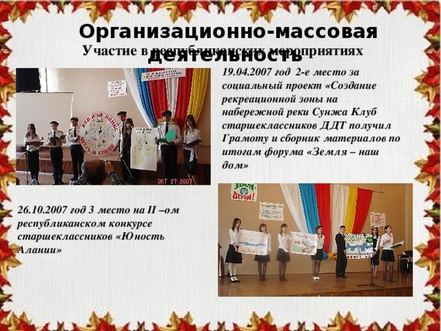 Организационно-массовая деятельность Участие в республиканских мероприятиях 19.04.2007 год 2-е место за социальный проект «Создание рекреационной зоны на набережной реки Сунжа Клуб старшеклассников ДДТ получил Грамоту и сборник материалов по итогам форума «Земля – наш дом» 26.10.2007 год 3 место на II –ом республиканском конкурсе старшеклассников «Юность Алании» 