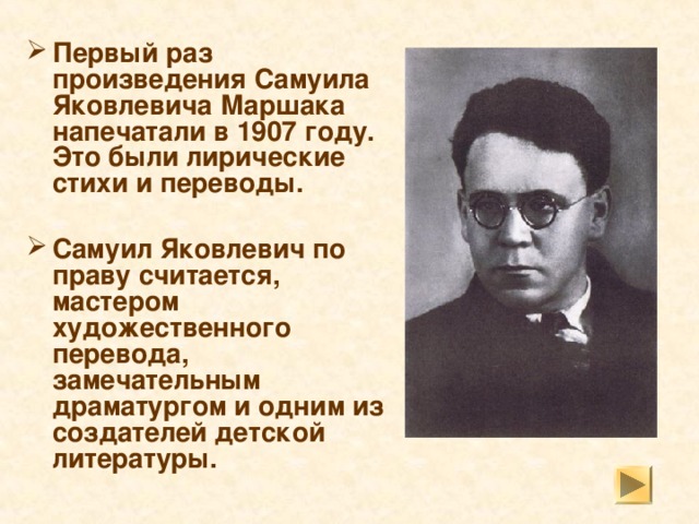 Первый раз произведения Самуила Яковлевича Маршака напечатали в 1907 году. Это были лирические стихи и переводы.  Самуил Яковлевич по праву считается, мастером художественного перевода, замечательным драматургом и одним из создателей детской литературы.  