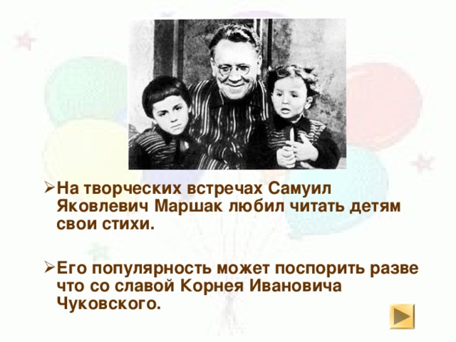 На творческих встречах Самуил Яковлевич Маршак любил читать детям свои стихи. На творческих встречах Самуил Яковлевич Маршак любил читать детям свои стихи.   Его популярность может поспорить разве что со славой Корнея Ивановича Чуковского. Его популярность может поспорить разве что со славой Корнея Ивановича Чуковского. 
