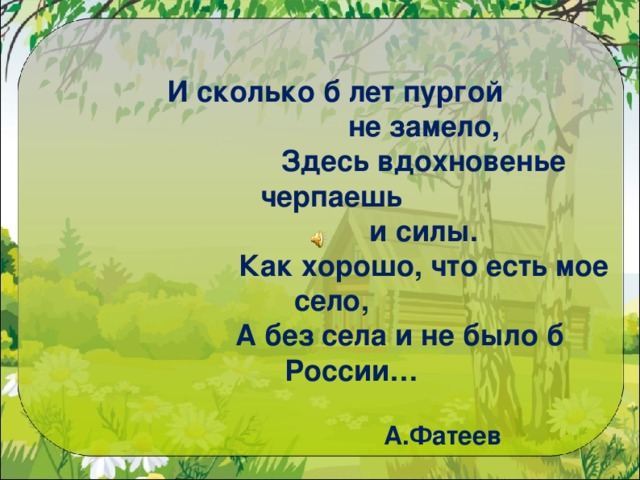    И сколько б лет пургой  не замело,  Здесь вдохновенье черпаешь  и силы.  Как хорошо, что есть мое село,  А без села и не было б России…    А.Фатеев   