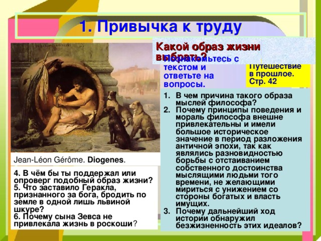 1. Привычка к труду Какой образ жизни выбрать? Познакомьтесь с текстом и ответьте на вопросы.   Путешествие в прошлое. Стр. 42 В чем причина такого образа мыслей философа? Почему принципы поведения и мораль философа внешне привлекательны и имели большое историческое значение в период разложения античной эпохи, так как являлись разновидностью борьбы с отстаиванием собственного достоинства мыслящими людьми того времени, не желающими мириться с унижением со стороны богатых и власть имущих. Почему дальнейший ход истории обнаружил безжизненность этих идеалов? Diogenes 4. В чём бы ты поддержал или опроверг подобный образ жизни? 5. Что заставило Геракла, признанного за бога, бродить по земле в одной лишь львиной шкуре? 6. Почему сына Зевса не привлекала жизнь в роскоши  