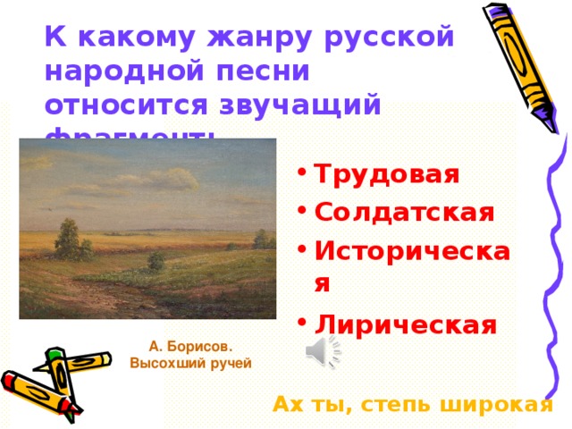 К какому жанру русской народной песни относится звучащий фрагмент: Трудовая Солдатская Историческая Лирическая  А. Борисов. Высохший ручей Ах ты, степь широкая 