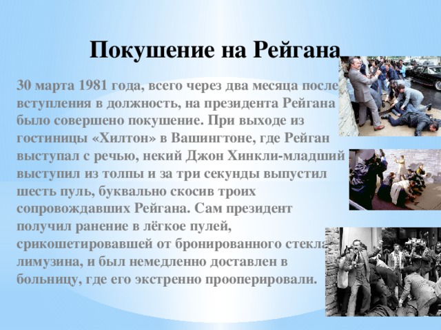 Покушение на Рейгана 30 марта 1981 года, всего через два месяца после вступления в должность, на президента Рейгана было совершено покушение. При выходе из гостиницы «Хилтон» в Вашингтоне, где Рейган выступал с речью, некий Джон Хинкли-младший выступил из толпы и за три секунды выпустил шесть пуль, буквально скосив троих сопровождавших Рейгана. Сам президент получил ранение в лёгкое пулей, срикошетировавшей от бронированного стекла лимузина, и был немедленно доставлен в больницу, где его экстренно прооперировали. 
