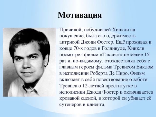 Мотивация   Причиной, побудившей Хинкли на покушение, была его одержимость актрисой Джоди Фостер. Ещё проживая в конце 70-х годов в Голливуде, Хинкли посмотрел фильм «Таксист» не менее 15 раз и, по-видимому, отождествлял себя с главным героем фильма Тревисом Биклом в исполнении Роберта Де Ниро. Фильм включает в себя повествование о заботе Тревиса о 12-летней проститутке в исполнении Джоди Фостер и оканчивается кровавой сценой, в которой он убивает её сутенёров и клиента. 