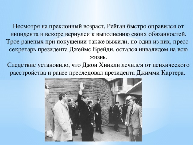 Несмотря на преклонный возраст, Рейган быстро оправился от инцидента и вскоре вернулся к выполнению своих обязанностей. Трое раненых при покушении также выжили, но один из них, пресс-секретарь президента Джеймс Брейди, остался инвалидом на всю жизнь. Следствие установило, что Джон Хинкли лечился от психического расстройства и ранее преследовал президента Джимми Картера. 