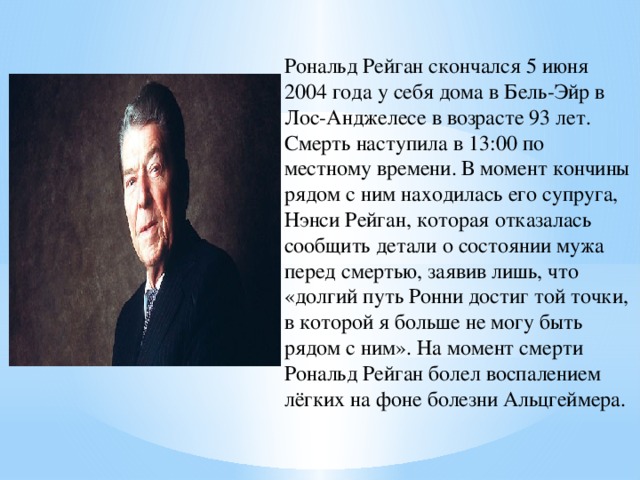 Рональд Рейган скончался 5 июня 2004 года у себя дома в Бель-Эйр в Лос-Анджелесе в возрасте 93 лет. Смерть наступила в 13:00 по местному времени. В момент кончины рядом с ним находилась его супруга, Нэнси Рейган, которая отказалась сообщить детали о состоянии мужа перед смертью, заявив лишь, что «долгий путь Ронни достиг той точки, в которой я больше не могу быть рядом с ним». На момент смерти Рональд Рейган болел воспалением лёгких на фоне болезни Альцгеймера. 
