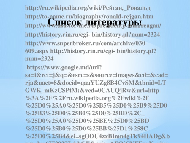Список литературы http://ru.wikipedia.org/wiki/Рейган,_Рональд http://to-name.ru/biography/ronald-rejgan.htm http://www.usa-for-me.ru/prezidenty-ssha/reagan/ http://history.rin.ru/cgi- bin/history.pl?num=2324 http://www.superbroker.ru/com/archive/030 609.aspx http://history.rin.ru/cgi- bin/history.pl?num=2324    https://www.google.md/url?sa=i&rct=j&q=&esrc=s&source=images&cd=&cad=rja&uact=8&docid=qaaYUZg8B4CvSM&tbnid=LTGWK_mKzCSPtM:&ved=0CAUQjRw&url=http%3A%2F%2Fru.wikipedia.org%2Fwiki%2F%25D0%25A0%25D0%25B5%25D0%25B9%25D0%25B3%25D0%25B0%25D0%25BD%2C_%25D0%25A0%25D0%25BE%25D0%25BD%25D0%25B0%25D0%25BB%25D1%258C%25D0%25B4&ei=sgODU4zxBImn4gTk94HADg&bvm=bv.67720277,d.bGE&psig=AFQjCNFEeuK_ybuaPDrPZkdIrKkEfksHiQ&ust=1401181382256935  