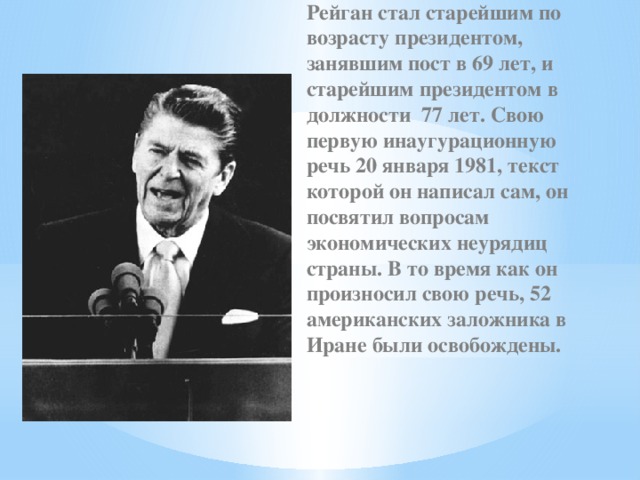 Рейган стал старейшим по возрасту президентом, занявшим пост в 69 лет, и старейшим президентом в должности 77 лет. Свою первую инаугурационную речь 20 января 1981, текст которой он написал сам, он посвятил вопросам экономических неурядиц страны. В то время как он произносил свою речь, 52 американских заложника в Иране были освобождены. 