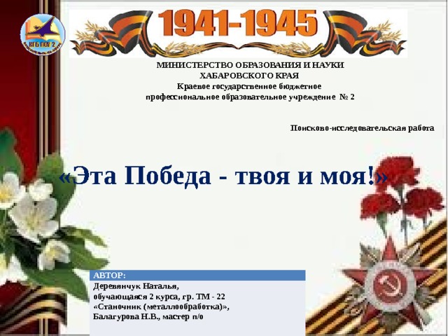 МИНИСТЕРСТВО ОБРАЗОВАНИЯ И НАУКИ ХАБАРОВСКОГО КРАЯ Краевое государственное бюджетное профессиональное образовательное учреждение № 2   Поисково-исследовательская работа   «Эта Победа - твоя и моя!» АВТОР: Деревянчук Наталья, обучающаяся 2 курса, гр. ТМ - 22  «Станочник (металлообработка)», Балагурова Н.В., мастер п/о 