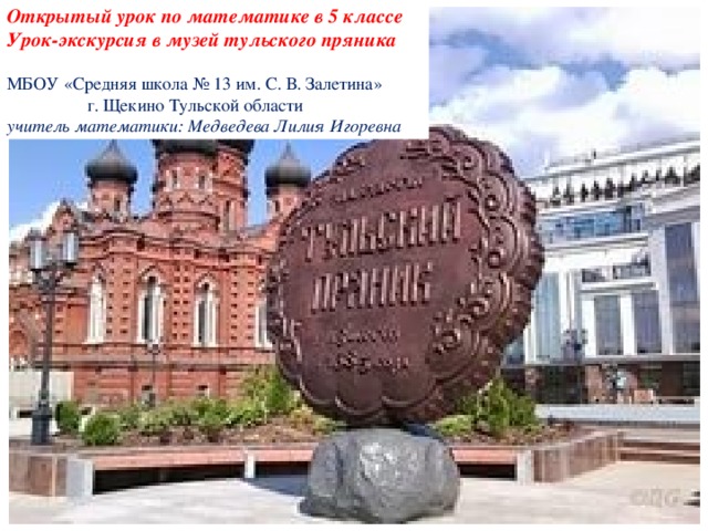 Открытый урок по математике в 5 классе Урок-экскурсия в музей тульского пряника  МБОУ «Средняя школа № 13 им. С. В. Залетина»  г. Щекино Тульской области учитель математики: Медведева Лилия Игоревна  