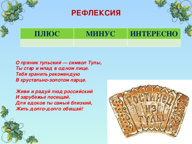 РЕФЛЕКСИЯ ПЛЮС МИНУС ИНТЕРЕСНО О пряник тульский — символ Тулы, Ты стар и млад в одном лице. Тебя хранить рекомендую В хрустально-золотом ларце.  Живи и радуй люд российский И зарубежье посещай. Для едоков ты самый близкий, Жить долго-долго обещай! 