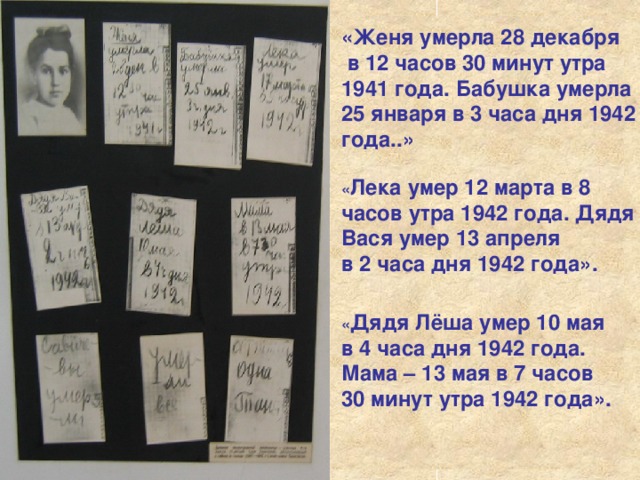 «Женя умерла 28 декабря  в 12 часов 30 минут утра 1941 года. Бабушка умерла 25 января в 3 часа дня 1942 года..» « Лека умер 12 марта в 8 часов утра 1942 года. Дядя Вася умер 13 апреля в 2 часа дня 1942 года». « Дядя Лёша умер 10 мая в 4 часа дня 1942 года. Мама – 13 мая в 7 часов 30 минут утра 1942 года».