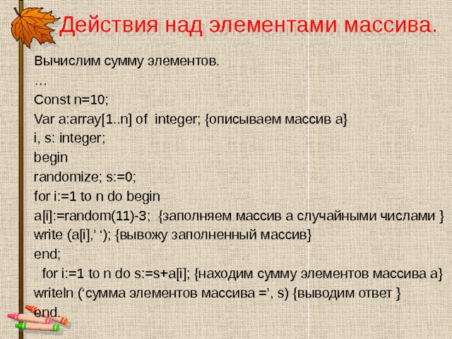 Действия над элементами массива.   Вычислим сумму элементов. … Const n=10; Var a:array[1..n] of integer; {описываем массив а} i, s: integer; begin randomize; s:=0; for i:=1 to n do begin a[i]:=random(11)-3; {заполняем массив а случайными числами } write (a[i],’ ‘); {вывожу заполненный массив} end;  for i:=1 to n do s:=s+a[i]; {находим сумму элементов массива а} writeln (‘сумма элементов массива =’, s) {выводим ответ } end. 