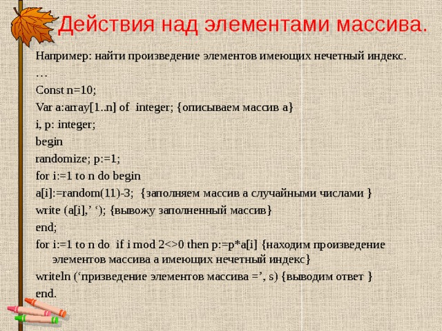 Действия над элементами массива.   Например: найти произведение элементов имеющих нечетный индекс. … Const n=10; Var a:array[1..n] of integer; {описываем массив а} i, p: integer; begin randomize; p:=1; for i:=1 to n do begin a[i]:=random(11)-3; {заполняем массив а случайными числами } write (a[i],’ ‘); {вывожу заполненный массив} end; for i:=1 to n do if i mod 20 then p:=p*a[i] {находим произведение элементов массива а имеющих нечетный индекс} writeln (‘призведение элементов массива =’, s) {выводим ответ } end. 