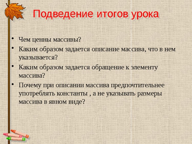 Подведение итогов урока Чем ценны массивы? Каким образом задается описание массива, что в нем указывается? Каким образом задается обращение к элементу массива? Почему при описании массива предпочтительнее употреблять константы , а не указывать размеры массива в явном виде? 