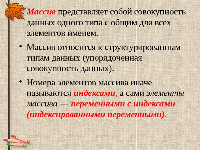 Массив представляет собой совокупность данных одного типа с общим для всех элементов именем. Массив относится к структурированным типам данных (упорядоченная совокупность данных). Номера элементов массива иначе называются индексами , а сами элементы массива — переменными с индексами (индексированными переменными). 