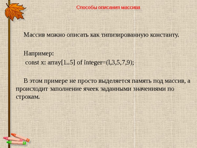 Способы описания массива   Массив можно описать как типизированную константу. Например:  const x: array[1..5] of integer=(l,3,5,7,9); В этом примере не просто выделяется память под массив, а происходит заполнение ячеек заданными значениями по строкам. 