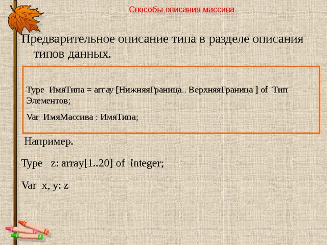 Способы описания массива   Предварительное описание типа в разделе описания типов данных.  Например. Type z: array[1..20] of integer; Var x, y: z Type ИмяТипа = аггау [НижняяГраница.. ВерхняяГраница ] of Тип Элементов; Var ИмяМассива : ИмяТипа; 