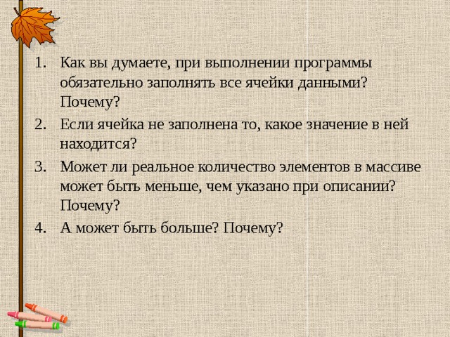 Как вы думаете, при выполнении программы обязательно заполнять все ячейки данными? Почему? Если ячейка не заполнена то, какое значение в ней находится? Может ли реальное количество элементов в массиве может быть меньше, чем указано при описании? Почему? А может быть больше? Почему? 