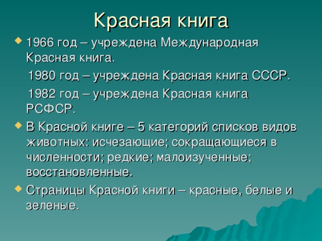 1966 год – учреждена Международная Красная книга.  1980 год – учреждена Красная книга СССР.  1982 год – учреждена Красная книга РСФСР. В Красной книге – 5 категорий списков видов животных: исчезающие; сокращающиеся в численности; редкие; малоизученные; восстановленные. Страницы Красной книги – красные, белые и зеленые.  