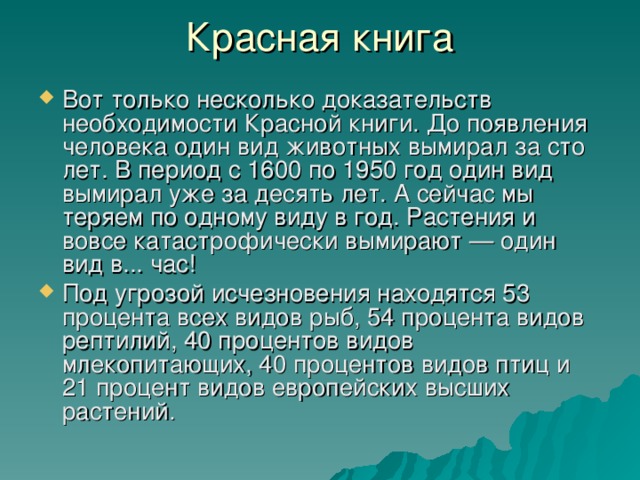 Вот только несколько доказательств необходимости Красной книги. До появления человека один вид животных вымирал за сто лет. В период с 1600 по 1950 год один вид вымирал уже за десять лет. А сейчас мы теряем по одному виду в год. Растения и вовсе катастрофически вымирают — один вид в... час! Под угрозой исчезновения находятся 53 процента всех видов рыб, 54 процента видов рептилий, 40 процентов видов млекопитающих, 40 процентов видов птиц и 21 процент видов европейских высших растений.  