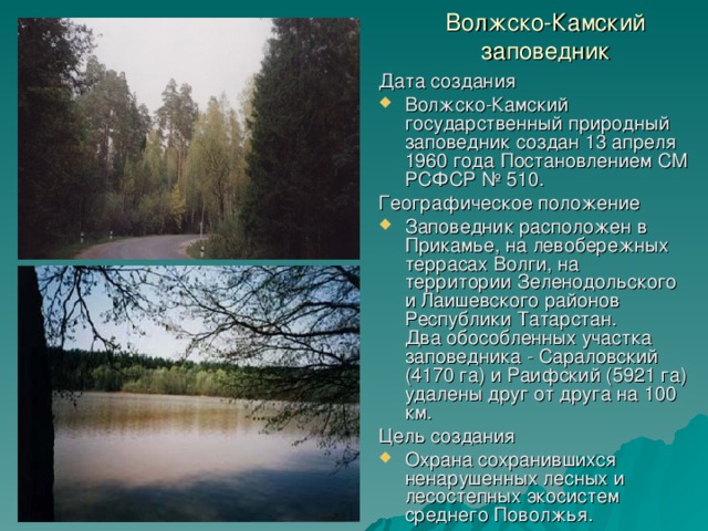 Волжско-Камский заповедник Дата создания Волжско-Камский государственный природный заповедник создан 13 апреля 1960 года Постановлением СМ РСФСР № 510. Географическое положение Заповедник расположен в Прикамье, на левобережных террасах Волги, на территории Зеленодольского и Лаишевского районов Республики Татарстан.  Два обособленных участка заповедника - Сараловский (4170 га) и Раифский (5921 га) удалены друг от друга на 100 км. Цель создания Охрана сохранившихся ненарушенных лесных и лесостепных экосистем среднего Поволжья. 