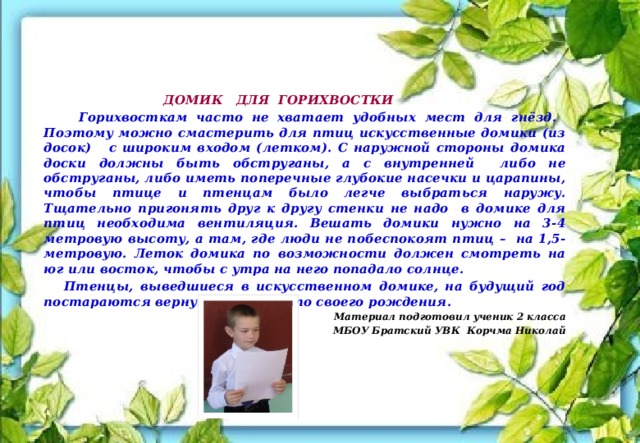     ДОМИК ДЛЯ ГОРИХВОСТКИ  Горихвосткам часто не хватает удобных мест для гнёзд. Поэтому можно смастерить для птиц искусственные домики (из досок) с широким входом (летком). С наружной стороны домика доски должны быть обструганы, а с внутренней либо не обструганы, либо иметь поперечные глубокие насечки и царапины, чтобы птице и птенцам было легче выбраться наружу. Тщательно пригонять друг к другу стенки не надо в домике для птиц необходима вентиляция. Вешать домики нужно на 3-4 метровую высоту, а там, где люди не побеспокоят птиц – на 1,5-метровую. Леток домика по возможности должен смотреть на юг или восток, чтобы с утра на него попадало солнце.  Птенцы, выведшиеся в искусственном домике, на будущий год постараются вернуться на место своего рождения. Материал подготовил ученик 2 класса  МБОУ Братский УВК Корчма Николай 