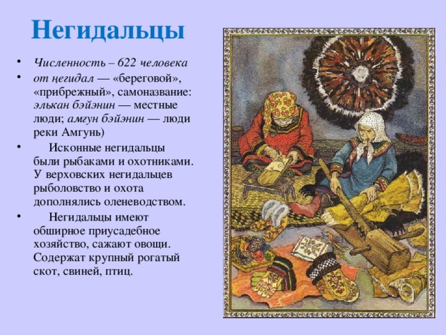 Негидальцы Численность – 622 человека от  ңегидал  — «береговой», «прибрежный», самоназвание: элькан бэйэнин  — местные люди; амгун бэйэнин  — люди реки Амгунь)   Исконные негидальцы были рыбаками и охотниками. У верховских негидальцев рыболовство и охота дополнялись оленеводством.  Негидальцы имеют обширное приусадебное хозяйство, сажают овощи. Содержат крупный рогатый скот, свиней, птиц. 